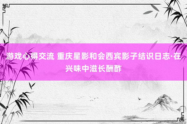 游戏心得交流 重庆星影和会西宾影子结识日志·在兴味中滋长酬酢